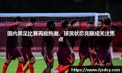 国内男足比赛再掀热潮，球员状态亮眼成关注焦点
