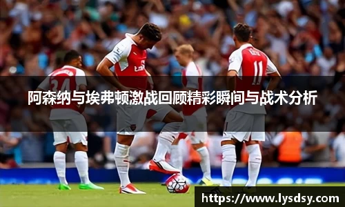阿森纳与埃弗顿激战回顾精彩瞬间与战术分析